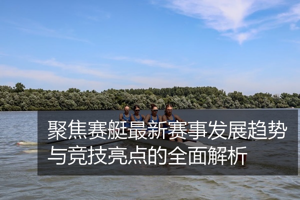 聚焦赛艇最新赛事发展趋势与竞技亮点的全面解析