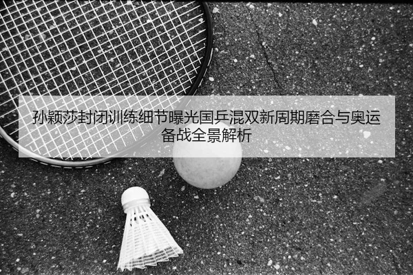 孙颖莎封闭训练细节曝光国乒混双新周期磨合与奥运备战全景解析