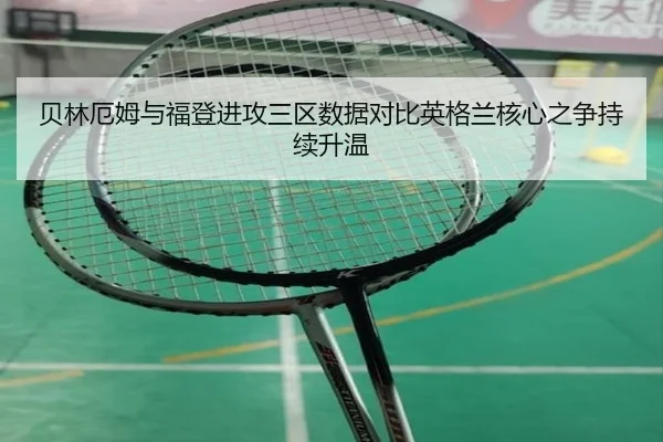 贝林厄姆与福登进攻三区数据对比英格兰核心之争持续升温